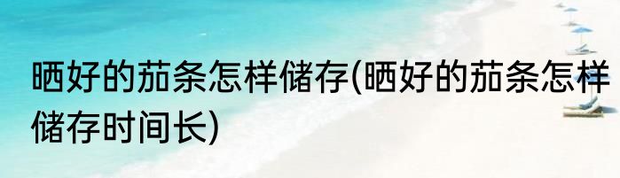 晒好的茄条怎样储存(晒好的茄条怎样储存时间长)