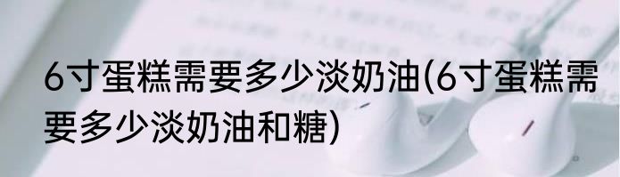 6寸蛋糕需要多少淡奶油(6寸蛋糕需要多少淡奶油和糖)