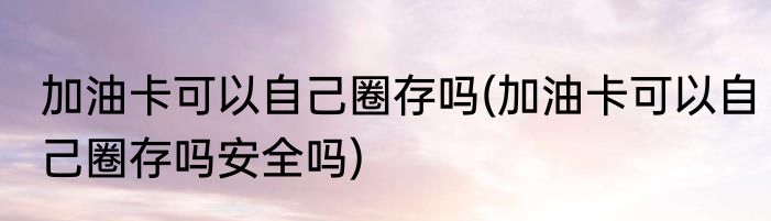 加油卡可以自己圈存吗(加油卡可以自己圈存吗安全吗)
