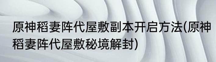 原神稻妻阵代屋敷副本开启方法(原神稻妻阵代屋敷秘境解封)