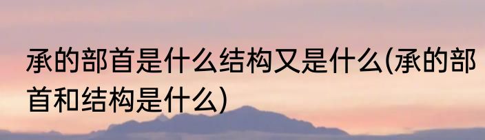 承的部首是什么结构又是什么(承的部首和结构是什么)