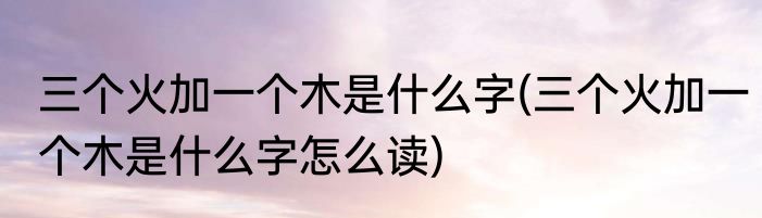 三个火加一个木是什么字(三个火加一个木是什么字怎么读)