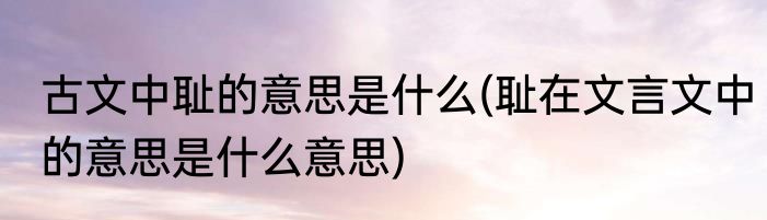 古文中耻的意思是什么(耻在文言文中的意思是什么意思)