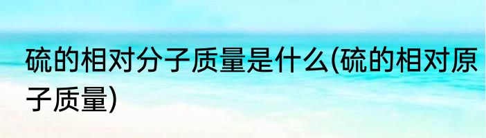 硫的相对分子质量是什么(硫的相对原子质量)