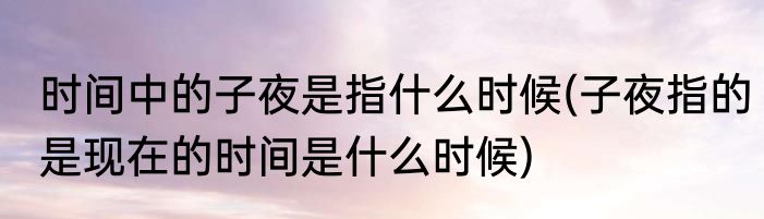 时间中的子夜是指什么时候(子夜指的是现在的时间是什么时候)