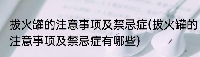 拔火罐的注意事项及禁忌症(拔火罐的注意事项及禁忌症有哪些)