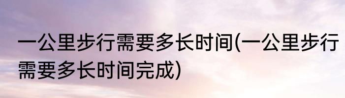 一公里步行需要多长时间(一公里步行需要多长时间完成)