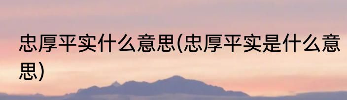 忠厚平实什么意思(忠厚平实是什么意思)
