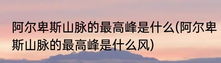 阿尔卑斯山脉的最高峰是什么(阿尔卑斯山脉的最高峰是什么风)