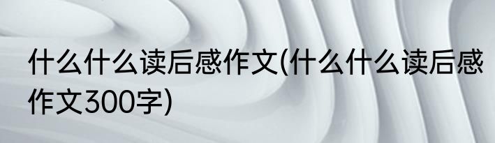 什么什么读后感作文(什么什么读后感作文300字)