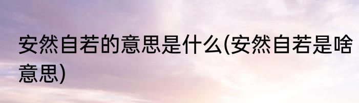 安然自若的意思是什么(安然自若是啥意思)