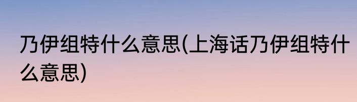 乃伊组特什么意思(上海话乃伊组特什么意思)
