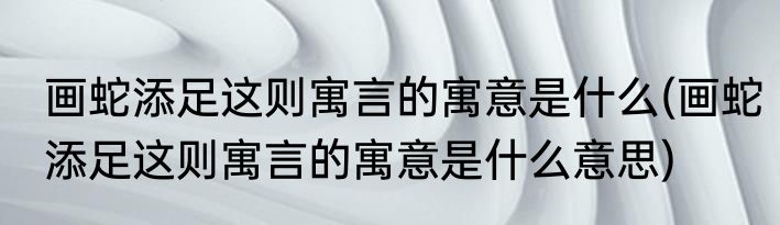 画蛇添足这则寓言的寓意是什么(画蛇添足这则寓言的寓意是什么意思)