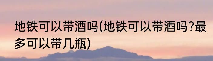 地铁可以带酒吗(地铁可以带酒吗?最多可以带几瓶)