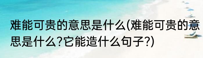 难能可贵的意思是什么(难能可贵的意思是什么?它能造什么句子?)