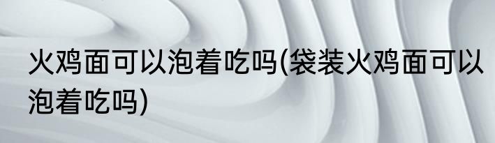 火鸡面可以泡着吃吗(袋装火鸡面可以泡着吃吗)