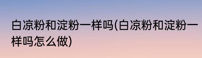 白凉粉和淀粉一样吗(白凉粉和淀粉一样吗怎么做)