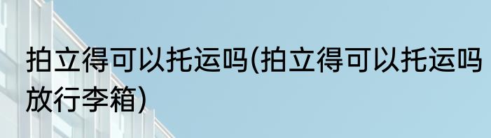 拍立得可以托运吗(拍立得可以托运吗放行李箱)