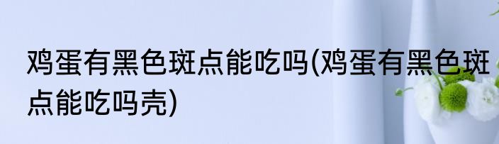 鸡蛋有黑色斑点能吃吗(鸡蛋有黑色斑点能吃吗壳)