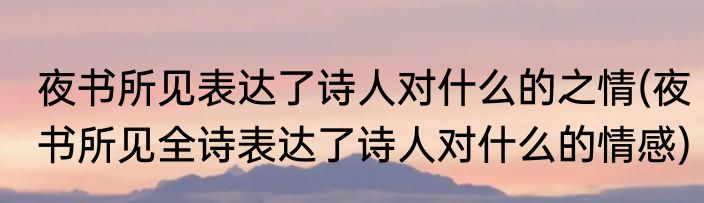 夜书所见表达了诗人对什么的之情(夜书所见全诗表达了诗人对什么的情感)