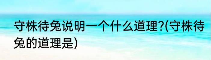 守株待兔说明一个什么道理?(守株待兔的道理是)