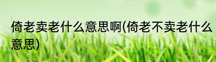 倚老卖老什么意思啊(倚老不卖老什么意思)