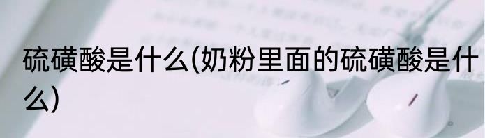 硫磺酸是什么(奶粉里面的硫磺酸是什么)