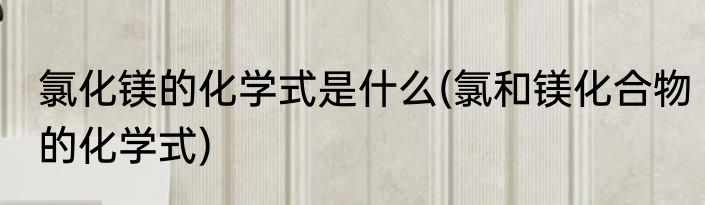 氯化镁的化学式是什么(氯和镁化合物的化学式)