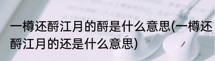 一樽还酹江月的酹是什么意思(一樽还酹江月的还是什么意思)