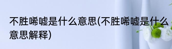 不胜唏嘘是什么意思(不胜唏嘘是什么意思解释)