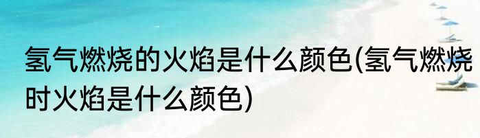 氢气燃烧的火焰是什么颜色(氢气燃烧时火焰是什么颜色)