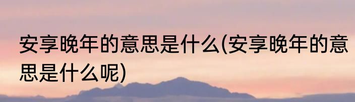 安享晚年的意思是什么(安享晚年的意思是什么呢)