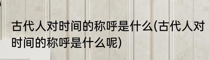 古代人对时间的称呼是什么(古代人对时间的称呼是什么呢)