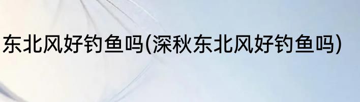 东北风好钓鱼吗(深秋东北风好钓鱼吗)