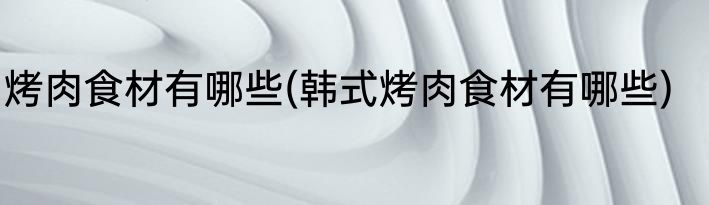 烤肉食材有哪些(韩式烤肉食材有哪些)