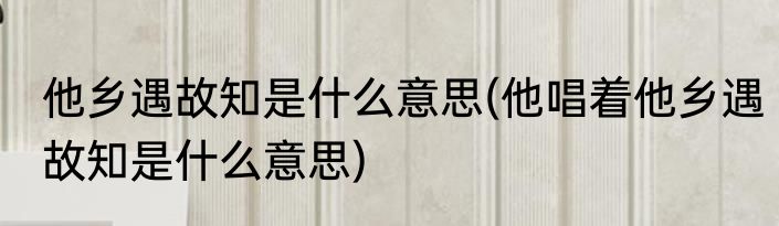 他乡遇故知是什么意思(他唱着他乡遇故知是什么意思)