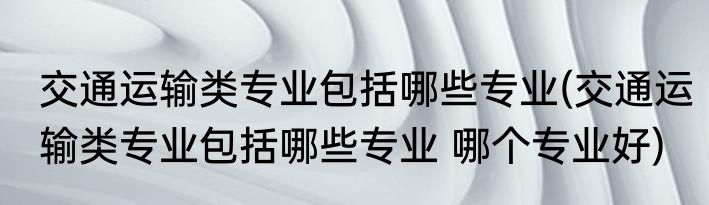 交通运输类专业包括哪些专业(交通运输类专业包括哪些专业 哪个专业好)