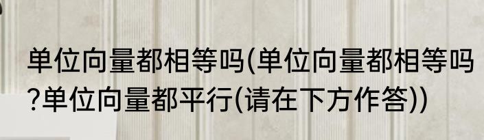 单位向量都相等吗(单位向量都相等吗?单位向量都平行(请在下方作答))