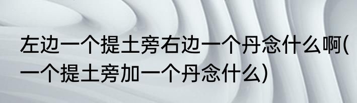 左边一个提土旁右边一个丹念什么啊(一个提土旁加一个丹念什么)