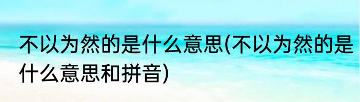 不以为然的是什么意思(不以为然的是什么意思和拼音)
