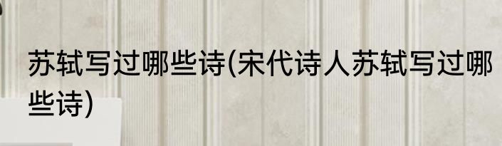 苏轼写过哪些诗(宋代诗人苏轼写过哪些诗)