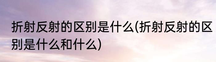 折射反射的区别是什么(折射反射的区别是什么和什么)