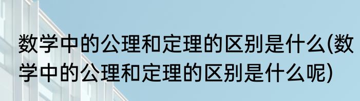 数学中的公理和定理的区别是什么(数学中的公理和定理的区别是什么呢)