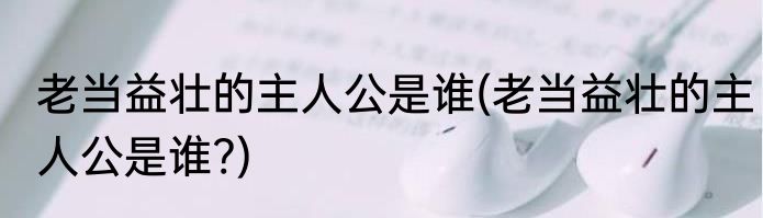 老当益壮的主人公是谁(老当益壮的主人公是谁?)