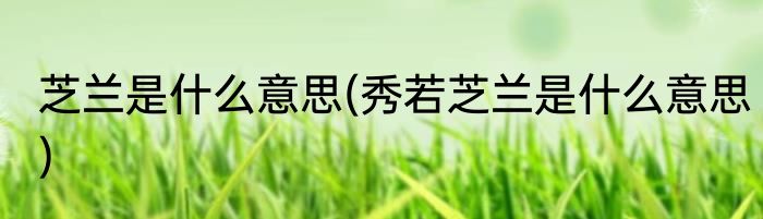 芝兰是什么意思(秀若芝兰是什么意思)