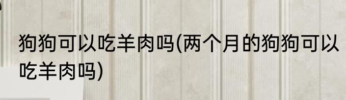 狗狗可以吃羊肉吗(两个月的狗狗可以吃羊肉吗)