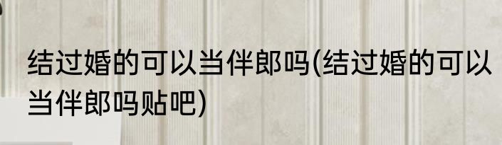 结过婚的可以当伴郎吗(结过婚的可以当伴郎吗贴吧)