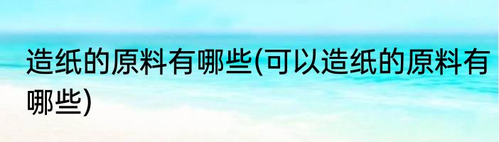 造纸的原料有哪些(可以造纸的原料有哪些)