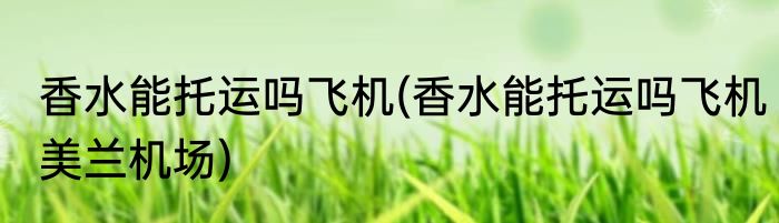 香水能托运吗飞机(香水能托运吗飞机美兰机场)