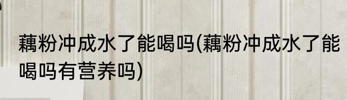 藕粉冲成水了能喝吗(藕粉冲成水了能喝吗有营养吗)
